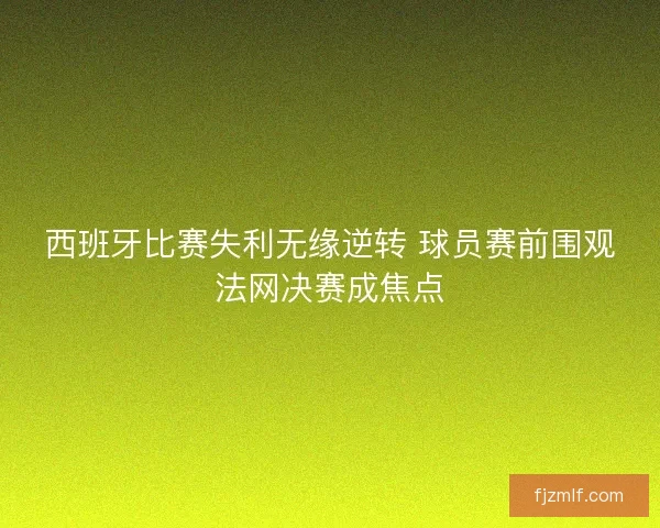 西班牙比赛失利无缘逆转 球员赛前围观法网决赛成焦点 西班牙比赛失利无缘逆转 球员赛前围观法网决赛成焦点