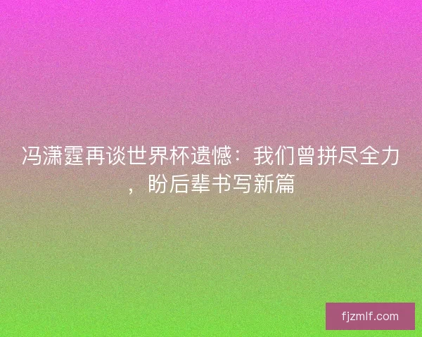 冯潇霆再谈世界杯遗憾：我们曾拼尽全力，盼后辈书写新篇