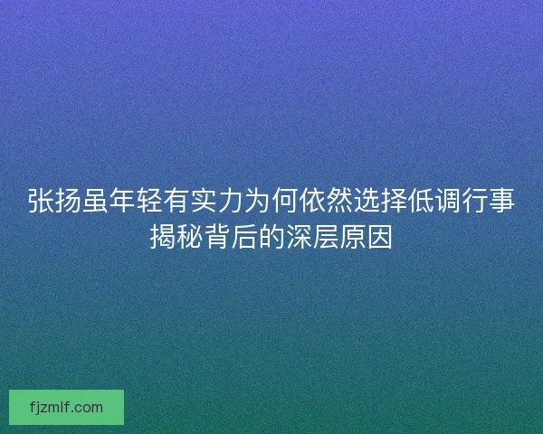 张扬虽年轻有实力为何依然选择低调行事揭秘背后的深层原因