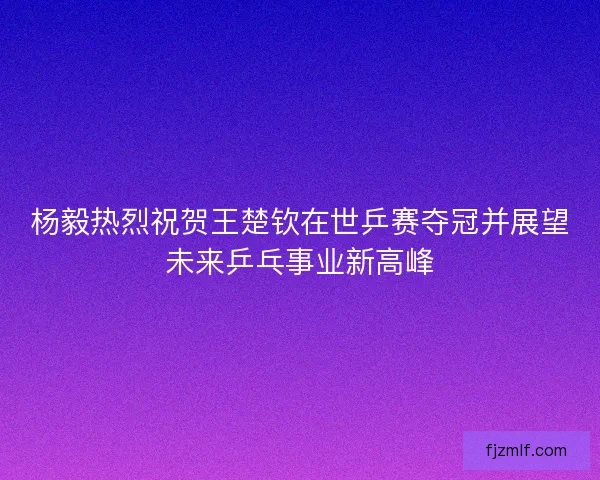 杨毅热烈祝贺王楚钦在世乒赛夺冠并展望未来乒乓事业新高峰