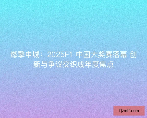 燃擎申城：2025F1 中国大奖赛落幕 创新与争议交织成年度焦点