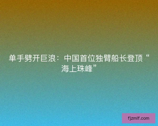 单手劈开巨浪：中国首位独臂船长登顶 “海上珠峰”