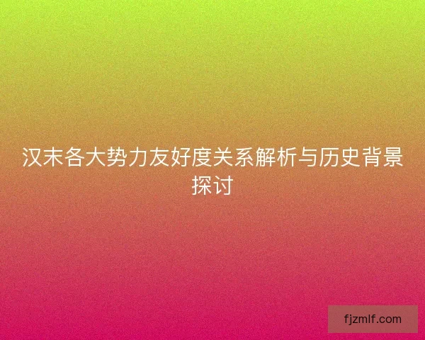 汉末各大势力友好度关系解析与历史背景探讨