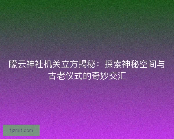 矇云神社机关立方揭秘：探索神秘空间与古老仪式的奇妙交汇