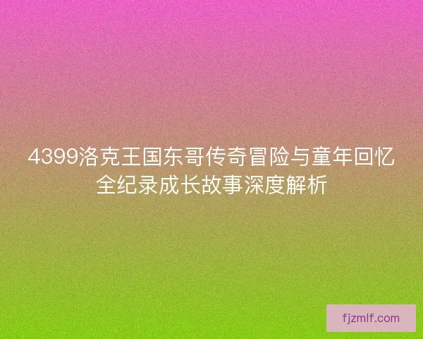 4399洛克王国东哥传奇冒险与童年回忆全纪录成长故事深度解析
