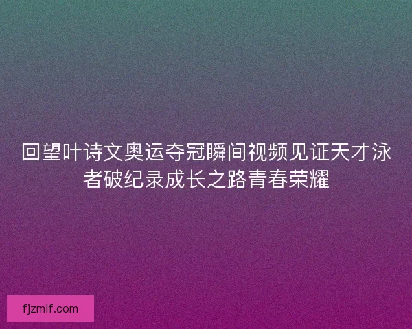 回望叶诗文奥运夺冠瞬间视频见证天才泳者破纪录成长之路青春荣耀