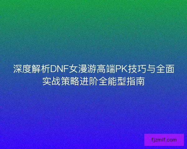 深度解析DNF女漫游高端PK技巧与全面实战策略进阶全能型指南