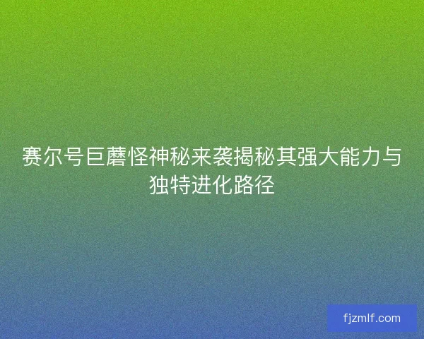 赛尔号巨蘑怪神秘来袭揭秘其强大能力与独特进化路径