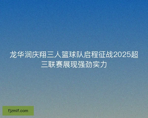 龙华润庆翔三人篮球队启程征战2025超三联赛展现强劲实力