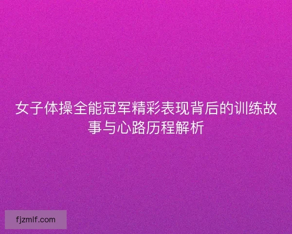 女子体操全能冠军精彩表现背后的训练故事与心路历程解析