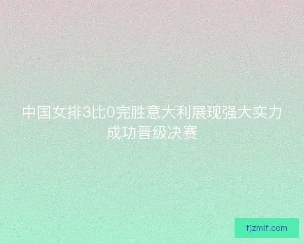 中国女排3比0完胜意大利展现强大实力成功晋级决赛 中国女排3比0完胜意大利展现强大实力成功晋级决赛
