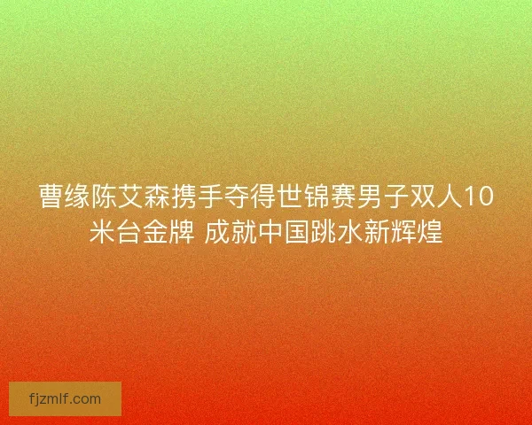 曹缘陈艾森携手夺得世锦赛男子双人10米台金牌 成就中国跳水新辉煌