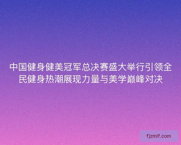中国健身健美冠军总决赛盛大举行引领全民健身热潮展现力量与美学巅峰对决