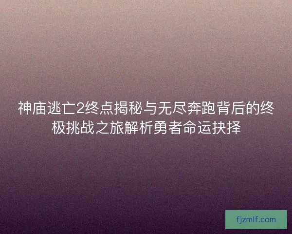 神庙逃亡2终点揭秘与无尽奔跑背后的终极挑战之旅解析勇者命运抉择