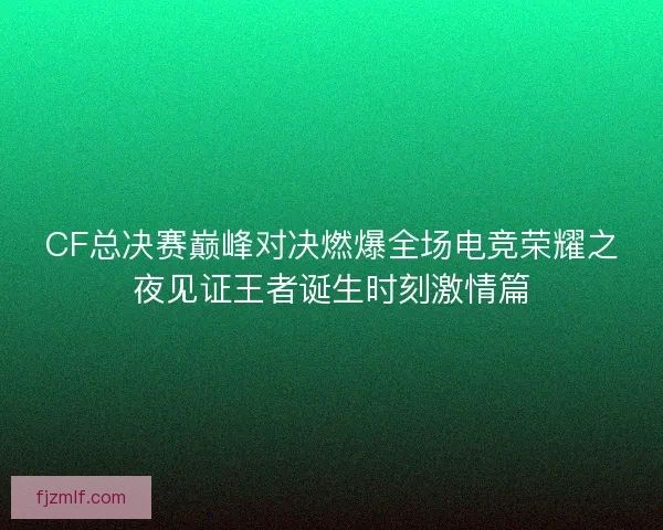 CF总决赛巅峰对决燃爆全场电竞荣耀之夜见证王者诞生时刻激情篇 CF总决赛巅峰对决燃爆全场电竞荣耀之夜见证王者诞生时刻激情篇