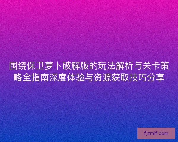 围绕保卫萝卜破解版的玩法解析与关卡策略全指南深度体验与资源获取技巧分享