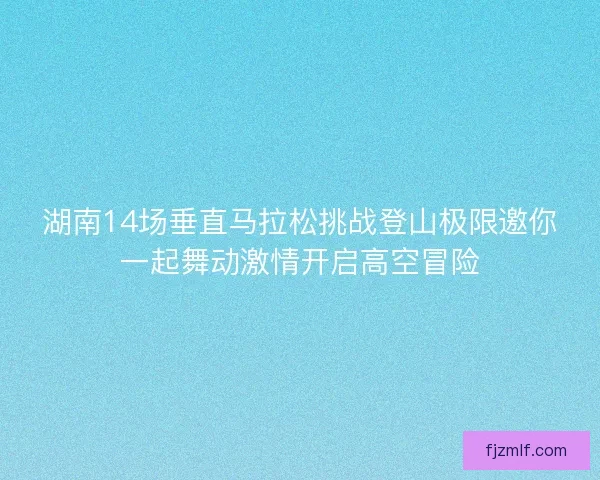 湖南14场垂直马拉松挑战登山极限邀你一起舞动激情开启高空冒险
