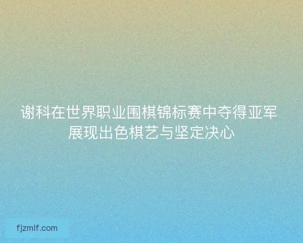 谢科在世界职业围棋锦标赛中夺得亚军 展现出色棋艺与坚定决心