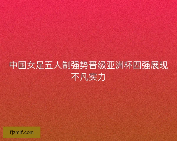 中国女足五人制强势晋级亚洲杯四强展现不凡实力