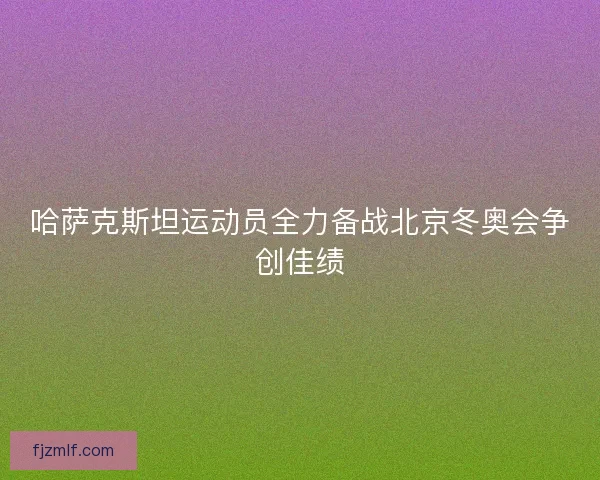 哈萨克斯坦运动员全力备战北京冬奥会争创佳绩