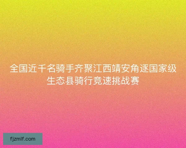 全国近千名骑手齐聚江西靖安角逐国家级生态县骑行竞速挑战赛