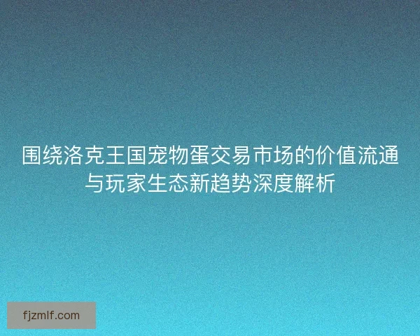 围绕洛克王国宠物蛋交易市场的价值流通与玩家生态新趋势深度解析 围绕洛克王国宠物蛋交易市场的价值流通与玩家生态新趋势深度解析