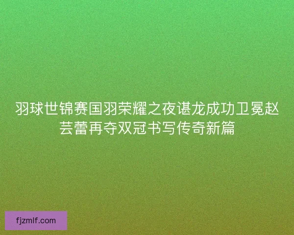 羽球世锦赛国羽荣耀之夜谌龙成功卫冕赵芸蕾再夺双冠书写传奇新篇