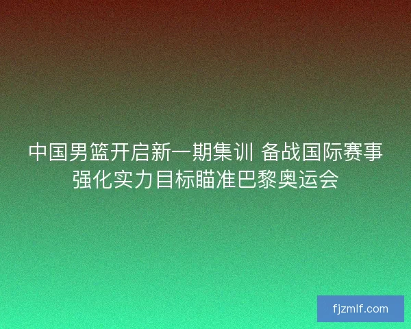 中国男篮开启新一期集训 备战国际赛事强化实力目标瞄准巴黎奥运会 中国男篮开启新一期集训 备战国际赛事强化实力目标瞄准巴黎奥运会