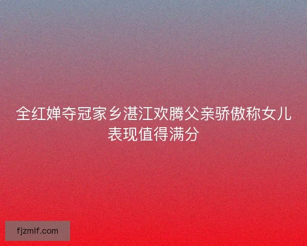 全红婵夺冠家乡湛江欢腾父亲骄傲称女儿表现值得满分 全红婵夺冠家乡湛江欢腾父亲骄傲称女儿表现值得满分