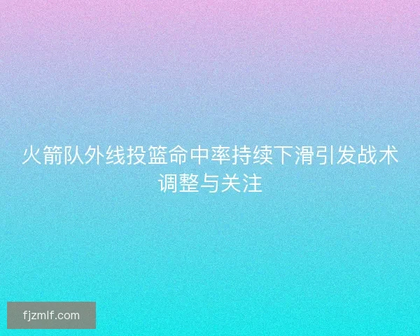 火箭队外线投篮命中率持续下滑引发战术调整与关注 火箭队外线投篮命中率持续下滑引发战术调整与关注