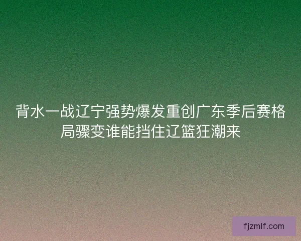 背水一战辽宁强势爆发重创广东季后赛格局骤变谁能挡住辽篮狂潮来 背水一战辽宁强势爆发重创广东季后赛格局骤变谁能挡住辽篮狂潮来
