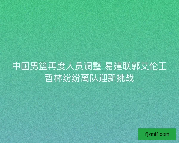 中国男篮再度人员调整 易建联郭艾伦王哲林纷纷离队迎新挑战 中国男篮再度人员调整 易建联郭艾伦王哲林纷纷离队迎新挑战