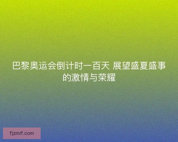 巴黎奥运会倒计时一百天 展望盛夏盛事的激情与荣耀
