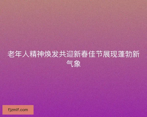 老年人精神焕发共迎新春佳节展现蓬勃新气象
