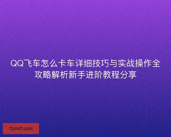 QQ飞车怎么卡车详细技巧与实战操作全攻略解析新手进阶教程分享