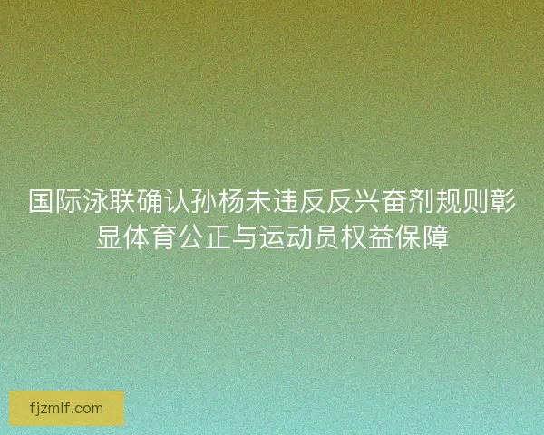 国际泳联确认孙杨未违反反兴奋剂规则彰显体育公正与运动员权益保障 国际泳联确认孙杨未违反反兴奋剂规则彰显体育公正与运动员权益保障