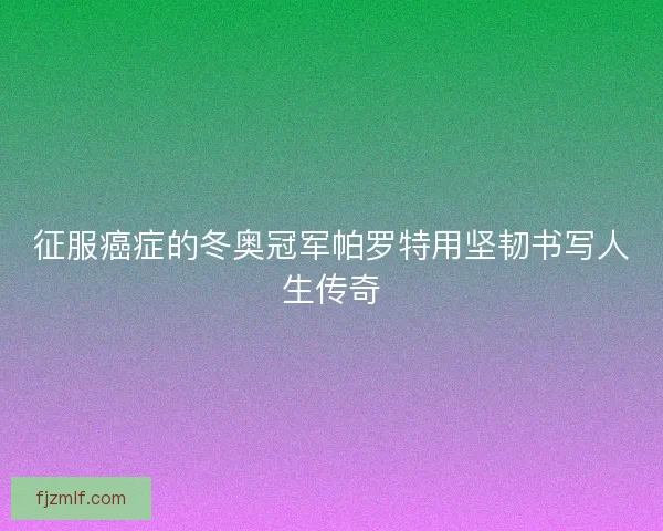 征服癌症的冬奥冠军帕罗特用坚韧书写人生传奇 征服癌症的冬奥冠军帕罗特用坚韧书写人生传奇